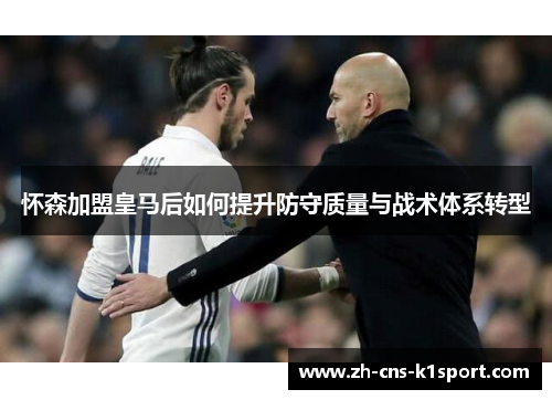 怀森加盟皇马后如何提升防守质量与战术体系转型 怀森加盟皇马后如何提升防守质量与战术体系转型
