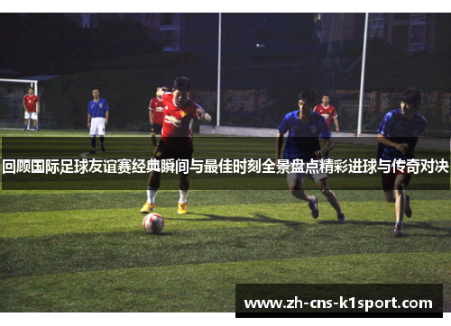 回顾国际足球友谊赛经典瞬间与最佳时刻全景盘点精彩进球与传奇对决 回顾国际足球友谊赛经典瞬间与最佳时刻全景盘点精彩进球与传奇对决