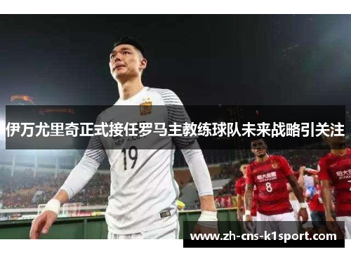 伊万尤里奇正式接任罗马主教练球队未来战略引关注 伊万尤里奇正式接任罗马主教练球队未来战略引关注